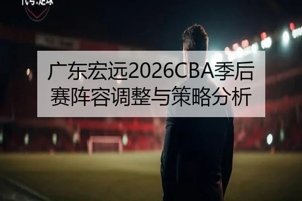 广东宏远2026CBA季后赛阵容调整与策略分析