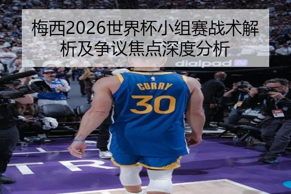 梅西2026世界杯小组赛战术解析及争议焦点深度分析
