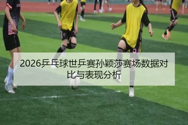 2026乒乓球世乒赛孙颖莎赛场数据对比与表现分析